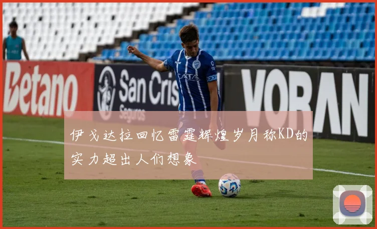 伊戈达拉回忆雷霆辉煌岁月称KD的实力超出人们想象