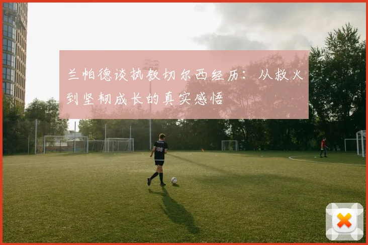 兰帕德谈执教切尔西经历：从救火到坚韧成长的真实感悟