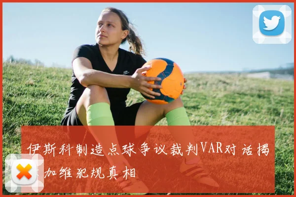 伊斯科制造点球争议裁判VAR对话揭示加维犯规真相