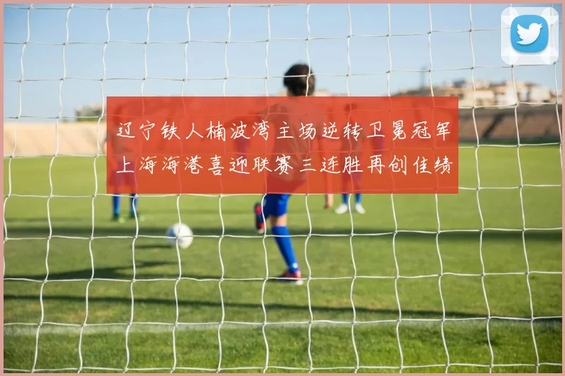 辽宁铁人楠波湾主场逆转卫冕冠军上海海港喜迎联赛三连胜再创佳绩