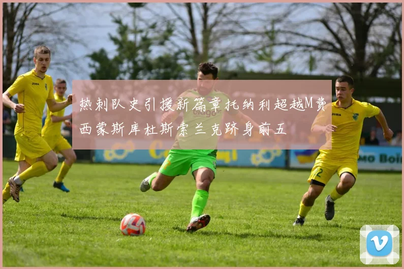 热刺队史引援新篇章托纳利超越M费西蒙斯库杜斯索兰克跻身前五