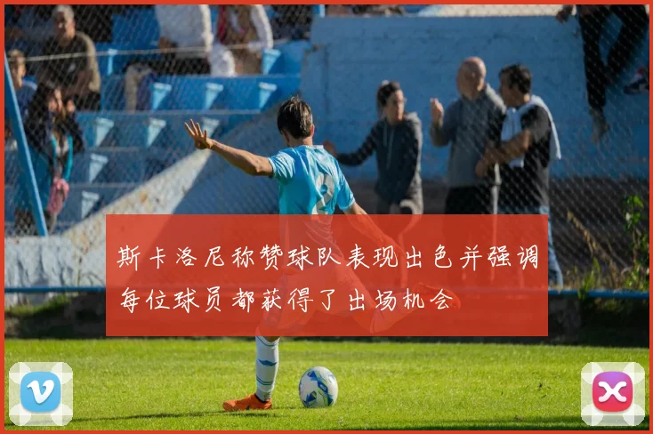 斯卡洛尼称赞球队表现出色并强调每位球员都获得了出场机会