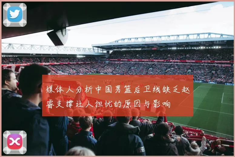媒体人分析中国男篮后卫线缺乏赵睿支撑让人担忧的原因与影响