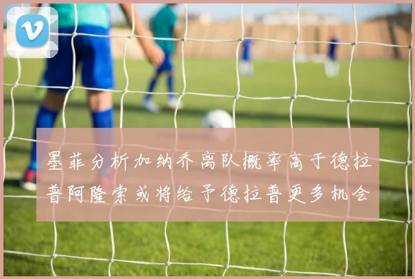 墨菲分析加纳乔离队概率高于德拉普阿隆索或将给予德拉普更多机会