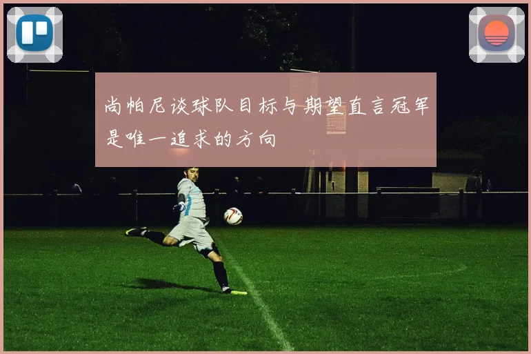 尚帕尼谈球队目标与期望直言冠军是唯一追求的方向