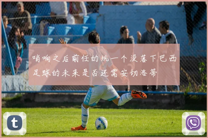 哨响之后前任的坑一个没落下巴西足球的未来是否还需安切洛蒂