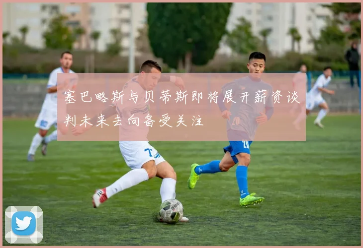 塞巴略斯与贝蒂斯即将展开薪资谈判未来去向备受关注