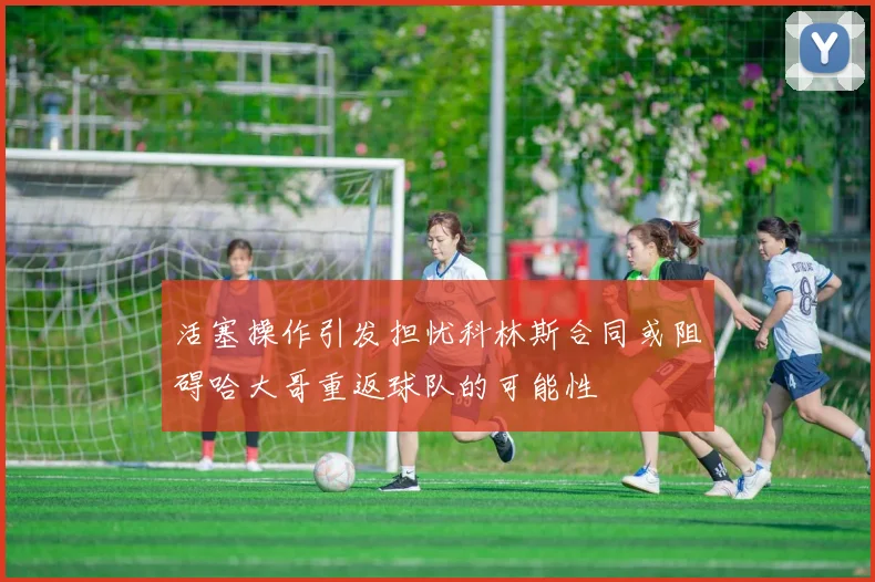 活塞操作引发担忧科林斯合同或阻碍哈大哥重返球队的可能性