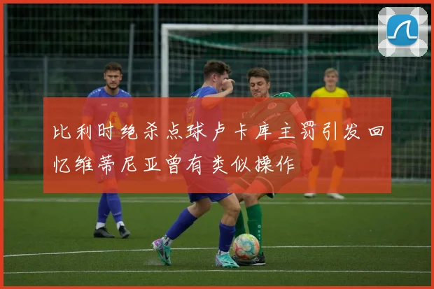 比利时绝杀点球卢卡库主罚引发回忆维蒂尼亚曾有类似操作