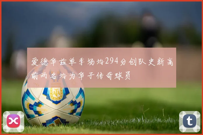 爱德华兹单季场均294分创队史新高前两名均为华子传奇球员