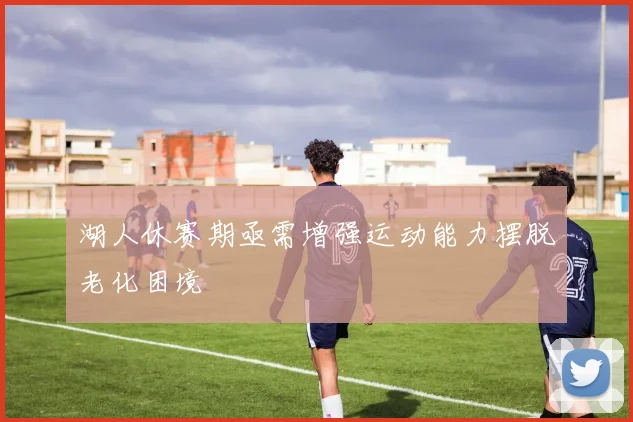 湖人休赛期亟需增强运动能力摆脱老化困境