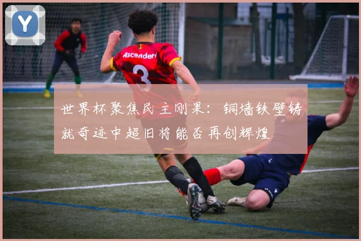 世界杯聚焦民主刚果：铜墙铁壁铸就奇迹中超旧将能否再创辉煌