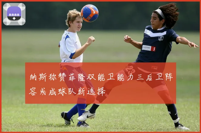 纳斯称赞菲隆双能卫能力三后卫阵容或成球队新选择