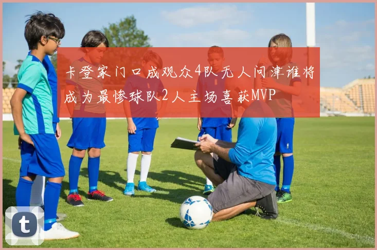 卡登家门口成观众4队无人问津谁将成为最惨球队2人主场喜获MVP