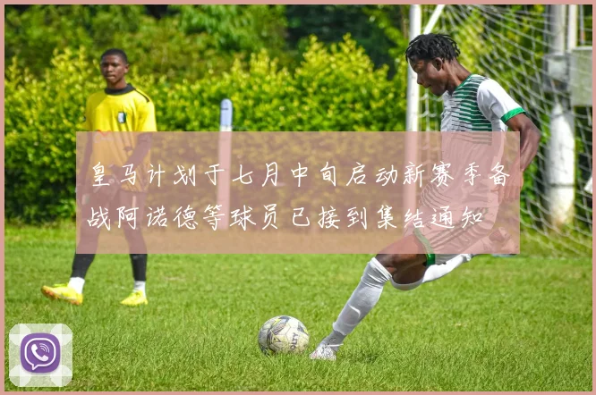 皇马计划于七月中旬启动新赛季备战阿诺德等球员已接到集结通知