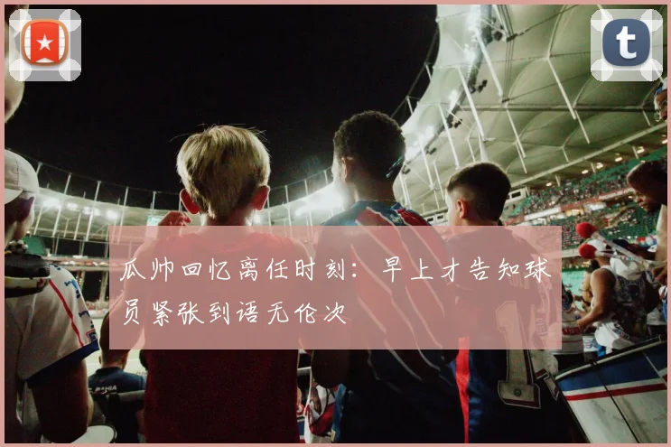 瓜帅回忆离任时刻：早上才告知球员紧张到语无伦次