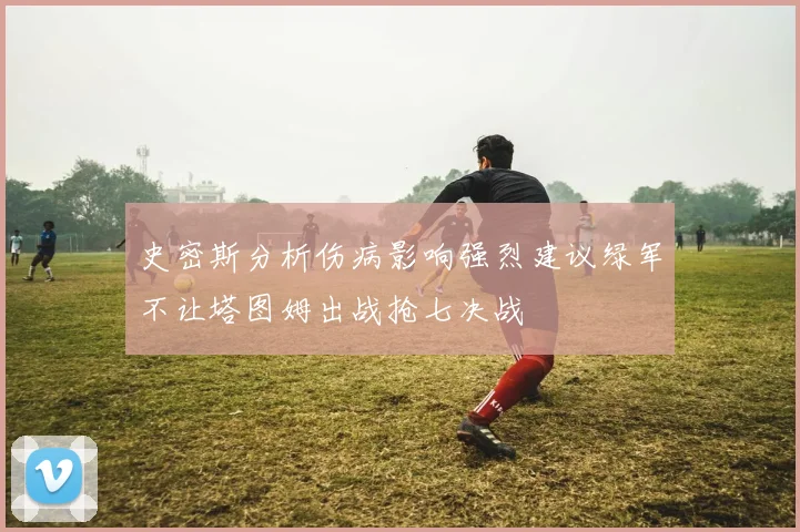 史密斯分析伤病影响强烈建议绿军不让塔图姆出战抢七决战