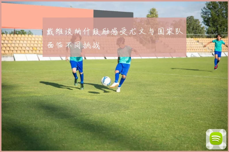 戴维谈纳什鼓励感受尤文与国家队面临不同挑战